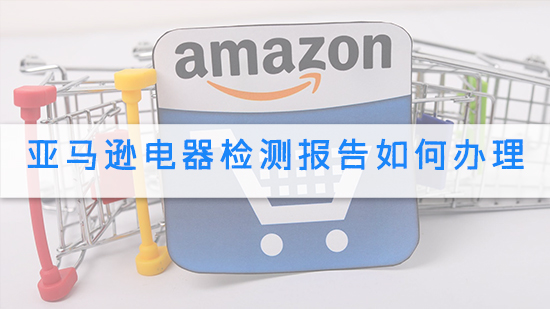 亚马逊电器检测报告如何办理.jpg